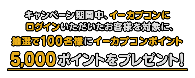 キャンペーン期間中、イーカプコンにログインいただいたお客様を対象に、抽選で100名様にイーカプポイント5,000ポイントをプレゼント！