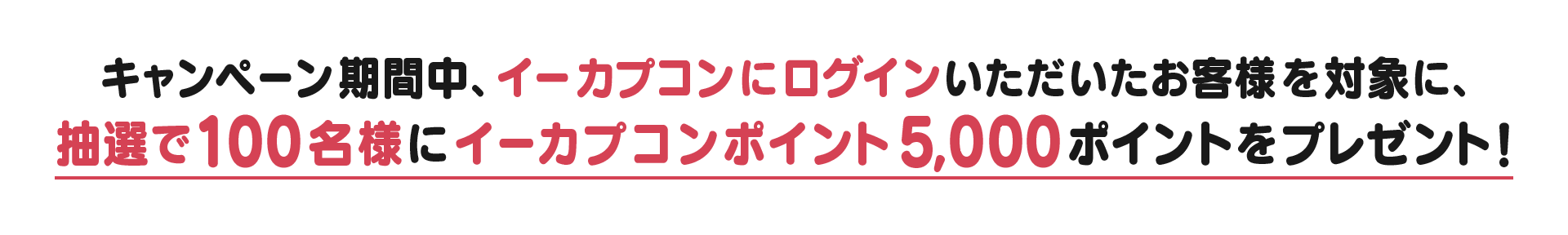 キャンペーン期間中、イーカプコンにログインいただいたお客様を対象に、抽選で100名様にイーカプポイント5,000ポイントをプレゼント！