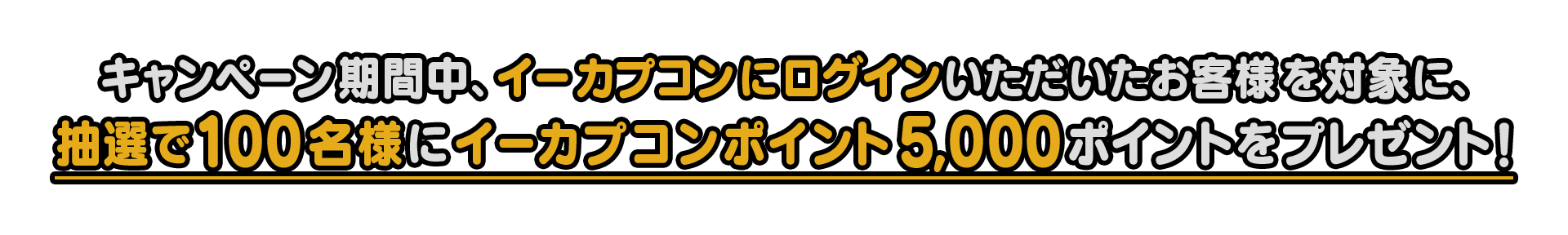 キャンペーン期間中、イーカプコンにログインいただいたお客様を対象に、抽選で100名様にイーカプポイント5,000ポイントをプレゼント！