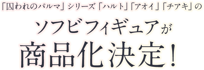 リクエスト企画「囚われのパルマ」シリーズ「ハルト」「アオイ」「チアキ」のソフビフィギュアが商品化決定！