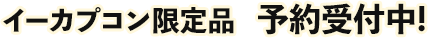 イーカプコン限定品　予約受付中!