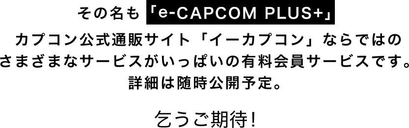 その名も「e-CAPCOM PLUS+」カプコン公式通販サイト「イーカプコン」ならではのさまざまなサービスがいっぱいの有料会員サービスです。詳細は随時公開予定。乞うご期待！