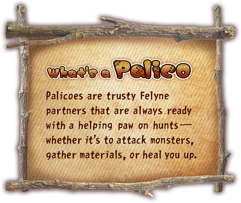 “What's a Palico?” Palicoes are trusty Felyne partners that are always ready with a helping paw on hunts—whether it's to attack monsters, gather materials, or heal you up.