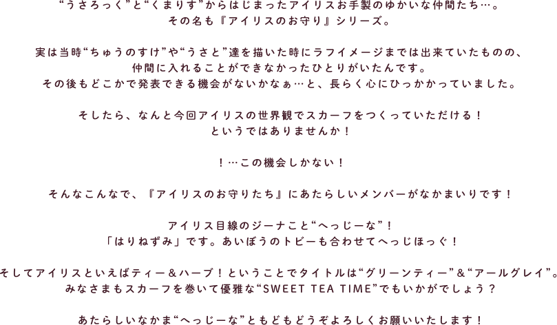 “うさろっく”と“くまりす”からはじまったアイリスお手製のゆかいな仲間たち…。
その名も『アイリスのお守り』シリーズ。
実は当時“ちゅうのすけ”や“うさと”達を描いた時にラフイメージまでは出来ていたものの、
仲間に入れることができなかったひとりがいたんです。
その後もどこかで発表できる機会がないかなぁ…と、長らく心にひっかかっていました。
そしたら、なんと今回アイリスの世界観でスカーフをつくっていただける!
というではありませんか!
!…この機会しかない!
そんなこんなで、『アイリスのお守りたち』にあたらしいメンバーがなかまいりです!
アイリス目線のジーナこと“へっじーな”!
「はりねずみ」です。あいぼうのトビーも合わせてへっじほっぐ!
そしてアイリスといえばティー&ハーブ!ということでタイトルは“グリーンティー”&“アールグレイ”。
みなさまもスカーフを巻いて優雅な“SWEET TEA TIME”でもいかがでしょう?
あたらしいなかま“へっじーな”ともどもどうぞよろしくお願いいたします!