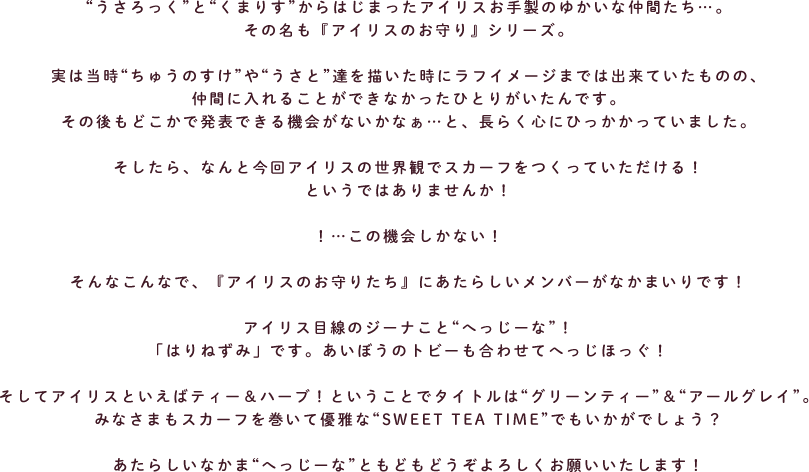 “うさろっく”と“くまりす”からはじまったアイリスお手製のゆかいな仲間たち…。
その名も『アイリスのお守り』シリーズ。

実は当時“ちゅうのすけ”や“うさと”達を描いた時にラフイメージまでは出来ていたものの、
仲間に入れることができなかったひとりがいたんです。
その後もどこかで発表できる機会がないかなぁ…と、長らく心にひっかかっていました。

そしたら、なんと今回アイリスの世界観でスカーフをつくっていただける！
というではありませんか！

！…この機会しかない！

そんなこんなで、『アイリスのお守りたち』にあたらしいメンバーがなかまいりです！

アイリス目線のジーナこと“へっじーな”！
「はりねずみ」です。あいぼうのトビーも合わせてへっじほっぐ！

そしてアイリスといえばティー＆ハーブ！ということでタイトルは“グリーンティー”＆“アールグレイ”。
みなさまもスカーフを巻いて優雅な“SWEET TEA TIME”でもいかがでしょう？

あたらしいなかま“へっじーな”ともどもどうぞよろしくお願いいたします！