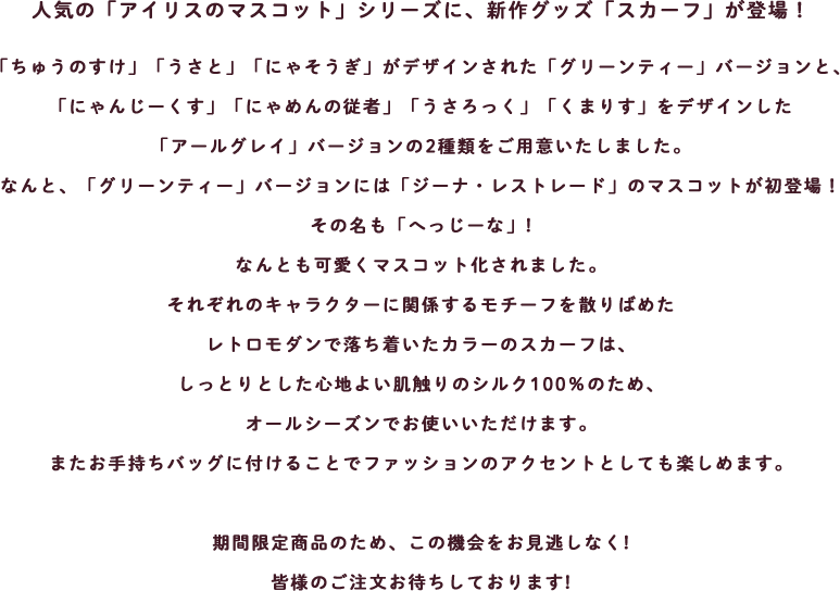 人気の「アイリスのマスコット」シリーズに、新作グッズ「スカーフ」が登場！
「ちゅうのすけ」「うさと」「にゃそうぎ」がデザインされた「グリーンティー」バージョンと、
「にゃんじーくす」「にゃめんの従者」「うさろっく」「くまりす」をデザインした
「アールグレイ」バージョンの2種類をご用意いたしました。
なんと、「グリーンティー」バージョンには「ジーナ・レストレード」のマスコットが初登場！
その名も「へっじーな」!
なんとも可愛くマスコット化されました。
それぞれのキャラクターに関係するモチーフを散りばめた
レトロモダンで落ち着いたカラーのスカーフは、
しっとりとした心地よい肌触りのシルク100％のため、
オールシーズンでお使いいただけます。
またお手持ちバッグに付けることでファッションのアクセントとしても楽しめます。

期間限定商品のため、この機会をお見逃しなく!
皆様のご注文お待ちしております!